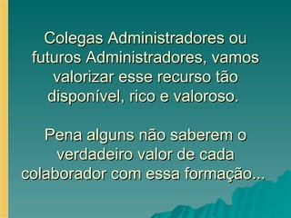 Colegas Administradores ou futuros Administradores, vamos valorizar esse recurso tão disponível, rico e valoroso.  Pena alguns não saberem o verdadeiro valor de cada colaborador com essa formação...  