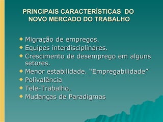 PRINCIPAIS CARACTERÍSTICAS  DO  NOVO MERCADO DO TRABALHO Migração de empregos. Equipes interdisciplinares. Crescimento de desemprego em alguns setores. Menor estabilidade. “Empregabilidade” Polivalência Tele-Trabalho. Mudanças de Paradigmas 