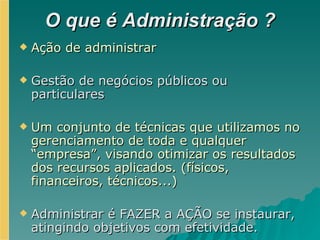 O que é Administração ? Ação de administrar Gestão de negócios públicos ou particulares Um conjunto de técnicas que utilizamos no gerenciamento de toda e qualquer “empresa”, visando otimizar os resultados dos recursos aplicados. (físicos, financeiros, técnicos...) Administrar é FAZER a AÇÃO se instaurar, atingindo objetivos com efetividade. 