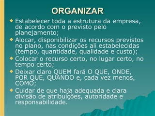 ORGANIZAR Estabelecer toda a estrutura da empresa, de acordo com o previsto pelo planejamento; Alocar, disponibilizar os recursos previstos no plano, nas condições ali estabelecidas (tempo, quantidade, qualidade e custo); Colocar o recurso certo, no lugar certo, no tempo certo; Deixar claro QUEM fará O QUE, ONDE, POR QUE, QUANDO e, cada vez menos, COMO;  Cuidar de que haja adequada e clara divisão de atribuições, autoridade e responsabilidade. 