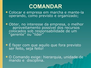 COMANDAR Colocar e empresa em marcha e mante-la operando, como previsto e organizado; Obter, no interesse da empresa, o melhor  aproveitamento possível dos recursos colocados sob responsabilidade de um “gerente” ou “líder” É fazer com que aquilo que fora previsto ser feito, seja feito!   O Comando exige: hierarquia, unidade de mando e  disciplina. 