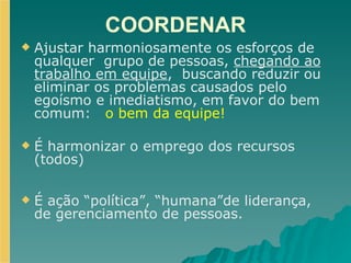 COORDENAR Ajustar harmoniosamente os esforços de qualquer  grupo de pessoas,  chegando ao trabalho em equipe ,  buscando reduzir ou eliminar os problemas causados pelo egoísmo e imediatismo, em favor do bem comum:  o bem da equipe! É harmonizar o emprego dos recursos (todos) É ação “política”, “humana”de liderança, de gerenciamento de pessoas. 