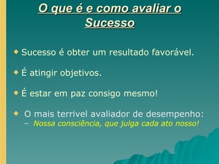 O que é e como avaliar o Sucesso Sucesso é obter um resultado favorável. É atingir objetivos. É estar em paz consigo mesmo! O mais terrivel avaliador de desempenho: Nossa consciência, que julga cada ato nosso! 