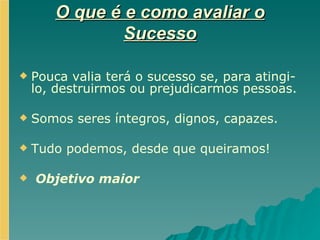 O que é e como avaliar o Sucesso Pouca valia terá o sucesso se, para atingi-lo, destruirmos ou prejudicarmos pessoas. Somos seres íntegros, dignos, capazes. Tudo podemos, desde que queiramos! Objetivo maior 