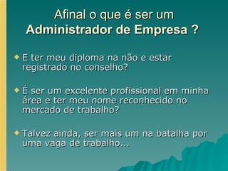 Afinal o que é ser um  Administrador de Empresa ?   E ter meu diploma na não e estar registrado no conselho?  É ser um excelente profissional em minha área e ter meu nome reconhecido no mercado de trabalho? Talvez ainda, ser mais um na batalha por uma vaga de trabalho...  