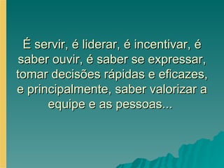 É servir, é liderar, é incentivar, é saber ouvir, é saber se expressar, tomar decisões rápidas e eficazes, e principalmente, saber valorizar a equipe e as pessoas...  
