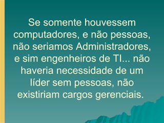 Se somente houvessem computadores, e não pessoas, não seriamos Administradores, e sim engenheiros de TI... não haveria necessidade de um líder sem pessoas, não existiriam cargos gerenciais.  