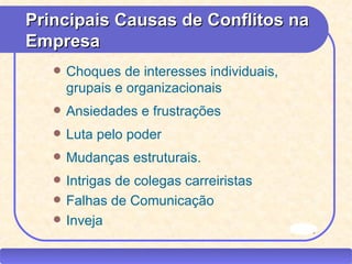 Principais Causas de Conflitos na
   Empresa
             Choques de interesses individuais,
              grupais e organizacionais
             Ansiedades e frustrações
             Luta pelo poder
             Mudanças estruturais.
             Intrigas de colegas carreiristas
             Falhas de Comunicação
             Inveja
                                                   filme

CEAP RH – GESTÃO DE PESSOAS                -               LEDY
                              AYRES JARA
 