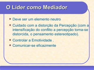 O Líder como Mediador
        Deve ser um elemento neutro
        Cuidado com a distorção da Percepção (com a
         intensificação do conflito a percepção torna-se
         distorcida, o pensamento estereotipado).
        Controlar a Emotividade .
        Comunicar-se eficazmente




CEAP RH – GESTÃO DE PESSOAS                -          LEDY
                              AYRES JARA
 