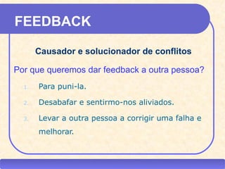 FEEDBACK

           Causador e solucionador de conflitos

  Por que queremos dar feedback a outra pessoa?
      1.    Para puni-la.

      2.    Desabafar e sentirmo-nos aliviados.

      3.    Levar a outra pessoa a corrigir uma falha e
            melhorar.


CEAP RH – GESTÃO DE PESSOAS                -              LEDY
                              AYRES JARA
 