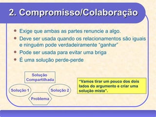 2. Compromisso/Colaboração
       Exige que ambas as partes renuncie a algo.
       Deve ser usada quando os relacionamentos são iguais
        e ninguém pode verdadeiramente “ganhar”
       Pode ser usada para evitar uma briga
       É uma solução perde-perde



                                    “Vamos tirar um pouco dos dois
                                    lados do argumento e criar uma
                                    solução mista”.




CEAP RH – GESTÃO DE PESSOAS                 -                        LEDY
                              AYRES JARA
 