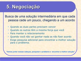 5. Negociação
  Busca de uma solução intermediária em que cada
    pessoa cede um pouco, chegando a um acordo
        Quando as duas partes precisam vencer
        Quando os outros têm a mesma força que você
        Para manter o relacionamento
        Quando você não vai ganhar nada se não fizer acordo
        Exige pesquisa adicional para encontrar a melhor solução
         para o problema.


   “Vamos juntar nossas cabeças, pesquisar o problema e encontrar a melhor solução”



CEAP RH – GESTÃO DE PESSOAS                          -                            LEDY
                                    AYRES JARA
 