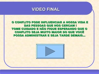 VIDEO FINAL

       O CONFLITO PODE INFLUENCIAR A NOSSA VIDA E
             DAS PESSOAS QUE NOS CERCAM !
       TOME CUIDADO E NÃO FIQUE ESPERANDO QUE O
         CONFLITO SEJA MUITO MAIOR DO QUE VOCÊ
        POSSA ADMINISTRAR E SEJA TARDE DEMAIS...




CEAP RH – GESTÃO DE PESSOAS                    -    LEDY
                                  AYRES JARA
 