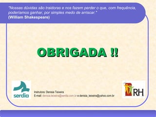 "Nossas dúvidas são traidoras e nos fazem perder o que, com frequência,
 poderíamos ganhar, por simples medo de arriscar."
 (William Shakespeare)




                   OBRIGADA !!


                 Instrutora: Denisia Teixeira
                 E-mail: denisia.teixeira@serdia.com.br e denisia_teixeira@yahoo.com.br




CEAP RH – GESTÃO DE PESSOAS                                           -                   LEDY
                                              AYRES JARA
 