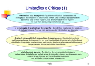 Limitações e Críticas (1) O fenômeno taxa de objetivos –  Quando recompensas são baseadas na  avaliação de desempenho, os funcionários adotam uma orientação de racionalidade  econômica para com os objetivos, isto  é tentam estabelecer objetivos  no nível mais baixo para poder alcançá-los. A síndrome do gargalo –  Os objetivos devem ser estabelecidos para  cada unidade de trabalho, no período anual de operação e devem ser alcançados a um mesmo tempo; isto cria um tremendo estrangulamento  nas atividades dos gerentes e supervisores. A falta de comparabilidade dos padrões de desempenho –  O estabelecimento de  padrões para alcance de desempenho, por nível de dificuldade é impossível; a definição das  dificuldades dos próprios objetivos pelos participantes é determinada mais por habilidades de  barganha deles do que por critérios de eqüidade. A  estruturação da avaliação de desempenho –  Com ênfase no alcance dos objetivos de cada participante. Provoca mais a preocupação individual do que do grupo. 