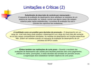 Limitações e Críticas (2) Substituição da descrição de controle por mensuração – O esquema de avaliação de desempenho deve satisfazer os requisitos de um  sistema de mensuração; se, todavia, ocorrer que alguns casos não estejam  cobertos pelas regras estabelecidas, o processo de avaliação fica sob o  controle dos caprichos dos avaliadores. A inutilidade como um preditor para decisões de promoção –  O desempenho em um  cargo de  nível mais baixo pode predizer o desempenho num cargo de nível mais alto somente  se os dois cargos compartilharem atividades. As medidas de desempenho em funções específicas  Não  podem ser isoladas quando um esquema de avaliação de desempenho de um processo de APO é usado. Ênfase também nas realizações de curto prazo –  Quando o resultado das  avaliações de desempenho são usadas para decisões pessoais (tais como pagamentos,  prêmios de mérito, promoções), e estas decisões são tomadas em períodos anuais,  a organização deve estabelecer também objetivos de curto prazo. 