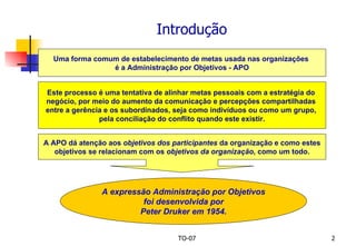 Introdução Uma forma comum de estabelecimento de metas usada nas organizações  é a Administração por Objetivos - APO Este processo é uma tentativa de alinhar metas pessoais com a estratégia do  negócio, por meio do aumento da comunicação e percepções compartilhadas  entre a gerência e os subordinados, seja como indivíduos ou como um grupo,  pela conciliação do conflito quando este existir. A APO dá atenção aos  objetivos dos participantes  da organização e como estes objetivos se relacionam com os  objetivos da organização , como um todo. A expressão Administração por Objetivos foi desenvolvida por  Peter Druker em 1954. 