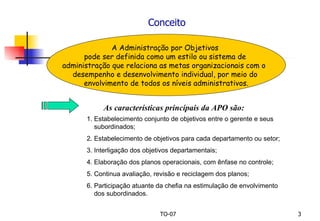 Conceito A Administração por Objetivos  pode ser definida como um estilo ou sistema de  administração que relaciona as metas organizacionais com o  desempenho e desenvolvimento individual, por meio do  envolvimento de todos os níveis administrativos. As características principais da APO são: 1. Estabelecimento conjunto de objetivos entre o gerente e seus  subordinados; 2. Estabelecimento de objetivos para cada departamento ou setor; 3. Interligação dos objetivos departamentais; 4. Elaboração dos planos operacionais, com ênfase no controle; 5. Continua avaliação, revisão e reciclagem dos planos; 6. Participação atuante da chefia na estimulação de envolvimento  dos subordinados. 