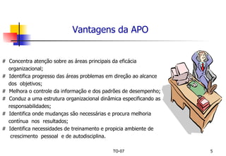 Vantagens da APO #  Concentra atenção sobre as áreas principais da eficácia  organizacional; #  Identifica progresso das áreas problemas em direção ao alcance  dos  objetivos; #  Melhora o controle da informação e dos padrões de desempenho; #  Conduz a uma estrutura organizacional dinâmica especificando as  responsabilidades; #  Identifica onde mudanças são necessárias e procura melhoria contínua  nos  resultados; #  Identifica necessidades de treinamento e propicia ambiente de crescimento  pessoal  e de autodisciplina. 