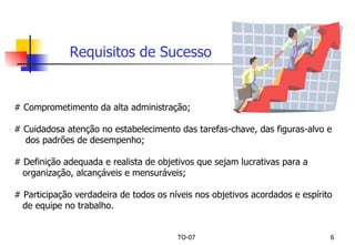 # Comprometimento da alta administração; # Cuidadosa atenção no estabelecimento das tarefas-chave, das figuras-alvo e dos padrões de desempenho; # Definição adequada e realista de objetivos que sejam lucrativas para a  organização, alcançáveis e mensuráveis; # Participação verdadeira de todos os níveis nos objetivos acordados e espírito  de equipe no trabalho. Requisitos de Sucesso 