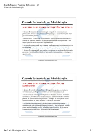 Escola Superior Nacional de Seguros - SP
Curso de Administração




                    Curso de Bacharelado em Administração
                     ALGUMAS HABILIDADES E COMPETÊNCIAS GERAIS

                       desenvolver expressão e comunicação compatíveis com o exercício
                     profissional, inclusive nos processos de negociação e nas comunicações inter-
                     pessoais ou inter-grupais;
                       ter iniciativa, criatividade, determinação, vontade política e administrativa,
                     vontade de aprender, abertura às mudanças e consciência da qualidade e das
                     implicações éticas do seu exercício profissional;
                       desenvolver capacidade para elaborar, implementar e consolidar projetos em
                     organizações;
                       desenvolver capacidade para realizar consultoria em gestão e administração,
                     pareceres e perícias administrativas, gerenciais, organizacionais, estratégicos e
                     operacionais.


                                              Escola Superior Nacional de Seguros de São Paulo




                    Curso de Bacharelado em Administração
                     ALGUMAS HABILIDADES E COMPETÊNCIAS
                     ESPECÍFICAS

                       desenvolver visão crítica eficaz e abrangente na gestão dos negócios
                     securitários em geral e previdenciários, no ambiente empresarial;
                       exercitar visão estratégica e integrada nas diversas áreas das atividades
                     securitária e previdenciária, desenvolvendo o conhecimento das melhores
                     práticas de gestão de ativos e passivos: a exemplo de avaliação de riscos,
                     desenvolvimento de novos produtos e cálculo de provisões;
                        desenvolver a pesquisa e a reflexão crítica sobre os impactos da
                     administração com foco na atividade seguradora e previdenciária, criando
                     novas possibilidades de gestão, utilizando-se dos recursos técnicos e de
                     ferramentas disponíveis nos processos relativos ao seguro



                                              Escola Superior Nacional de Seguros de São Paulo




Prof. Ms. Domingos Alves Corrêa Neto                                                                     3
 