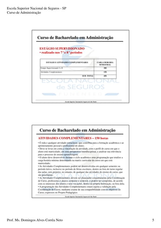 Escola Superior Nacional de Seguros - SP
Curso de Administração




                    Curso de Bacharelado em Administração

                      ESTÁGIO SUPERVISIONADO
                      • realizado nos 7°e 8°períodos

                              ESTÁGIO E ATIVIDADES COMPLEMENTARES                                         CARGA HORÁRIA
                                                                                                            SEMESTRAL
                       Estágio Supervisionado I e II                                                           300

                       Atividades Complementares                                                               150

                                                                                 SUB -TOTAL                    450




                                                       Escola Superior Nacional de Seguros de São Paulo




                      Curso de Bacharelado em Administração
                     ATIVIDADES COMPLEMENTARES – 150 horas
                     • É toda e qualquer atividade extraclasse, que contribua para a formação acadêmica e ao
                     aprimoramento pessoal e profissional do aluno;
                     • Deve-se levar em conta a vinculação da atividade, com o perfil do curso em que o
                     aluno está matriculado, em uma perspectiva interdisciplinar, e analisar sua relevância
                     para o processo de ensino-aprendizagem;
                     • O aluno deve desenvolver durante o ciclo acadêmico uma programação que totalize a
                     carga horária mínima determinada na matriz curricular do curso em que está
                     matriculado;
                     • As Atividades Complementares podem ser desenvolvidas em qualquer semestre ou
                     período letivo, inclusive no período de férias escolares, dentro ou fora do turno regular
                     das aulas, sem prejuízo, no entanto, de qualquer das atividades de ensino do curso, que
                     são prioritárias;
                     • As Atividades Complementares devem ser planejadas conjuntamente pela Coordenação
                     de Curso, professores e alunos, semestre a semestre, e podem ser cumpridas, de acordo
                     com os interesses dos alunos e suas vocações, dentro da própria Instituição, ou fora dela;
                     • A programação das Atividades Complementares estará sujeita a validação pela
                     Coordenação de Curso, mediante exame de sua compatibilidade com os objetivos do
                     Curso, expressos no Projeto Pedagógico.
                                                       Escola Superior Nacional de Seguros de São Paulo




Prof. Ms. Domingos Alves Corrêa Neto                                                                                      5
 