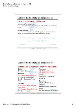 Escola Superior Nacional de Seguros - SP
Curso de Administração




                    Curso de Bacharelado em Administração
                     OUTRAS ATIVIDADES ACADÊMICAS
                     A)- INICIAÇÃO CIENTÍFICA
                         - a serem introduzidos programas de iniciação científica no decorrer do
                     curso.

                     B)- MONITORIA
                         - prevista a introdução desta atividade a partir do terceiro semestre, que
                     poderá ser considerada como atividade complementar do curso.




                                               Escola Superior Nacional de Seguros de São Paulo




                    Curso de Bacharelado em Administração
                     CALENDÁRIO ACADÊMICO – EVENTOS PRINCIPAIS
                     Julho                           Novembro
                     23 – Início das aulas           02 – Feriado (Finados)
                                                     20 – Feriado (Consciência
                     Setembro
                     07 - Feriado (Independência)    Negra)
                                                     30 a 04/dez – Semana de
                     09 – Dia do Administrador
                                                     Provas AV2
                     21 a 25 – Semana de Provas
                     AV1                             Dezembro
                                                     07 a 11 – Provas de 2ª
                     Outubro
                                                     Chamada
                     12 – Feriado (Nossa Senhora
                                                     14 a 18 – Semana de Provas
                     Aparecida)
                     15 – Feriado (Dia do Professor) Finais
                     19 – Dia do Securitário         19 – Encerramento do semestre
                                               Escola Superior Nacional de Seguros de São Paulo




Prof. Ms. Domingos Alves Corrêa Neto                                                                  6
 