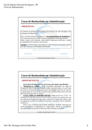 Escola Superior Nacional de Seguros - SP
Curso de Administração




                    Curso de Bacharelado em Administração
                     FREQUÊNCIA

                   O controle da presença será realizado pelo docente de cada disciplina com
                   realização de chamada oral.
                   Deve ser observado pelo (a) aluno (a) o percentual mínimo de freqüência de
                   75% conforme previsto na LDB 9394 que regulamenta a educação nacional.
                   Faltas somente serão abonadas pelos motivos legalmente justificados, sempre
                   acompanhadas dos respectivos documentos.
                   Atenção: os motivos legais que justificam o abono da falta na educação superior
                   não são os mesmos das atividades profissionais.




                                             Escola Superior Nacional de Seguros de São Paulo




                    Curso de Bacharelado em Administração
                     ABONO DE FALTAS

                        Só há abono de faltas, previsto em lei, nos casos abaixo especificados:
                   •     Decreto-Lei n. 715/69 – “Todo convocado matriculado em órgão de
                   Formação de Reserva que seja obrigado a faltas a suas atividades civis, por força
                   de exercício de manobras, ou reservista que seja chamado, para fins de exercício
                   de apresentação das reservas ou cerimônia cívica, do Dia do Reservista, terá suas
                   faltas abonadas para todos os efeitos.”
                   • A Lei n. 10.861, de 14/04/2004 (SINAES), dispõe em seu art. 7º, §5º: “As
                   instituições de educação superior deverão abonar as faltas do estudante que, em
                   decorrência da designação de que trata o inciso IV do caput deste artigo, tenha
                   participado de reuniões da CONAES em horário coincidente com as atividades
                   acadêmicas.”
                        Nesses casos, a Secretaria de Controle Acadêmico, mediante solicitação por
                   escrito devidamente acompanhada de comprovantes, tomará as providências
                   necessárias para a concessão do abono das faltas referentes ao período.

                                             Escola Superior Nacional de Seguros de São Paulo




Prof. Ms. Domingos Alves Corrêa Neto                                                                   8
 
