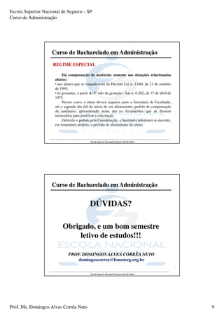 Escola Superior Nacional de Seguros - SP
Curso de Administração




                    Curso de Bacharelado em Administração
                     REGIME ESPECIAL

                           Há compensação de ausências somente nas situações relacionadas
                      abaixo:
                      • aos alunos que se enquadrarem no Decreto Lei n. 1.044, de 21 de outubro
                      de 1969;
                      • às gestantes, a partir do 8º mês de gestação - Lei n. 6.202, de 17 de abril de
                      1975.
                           Nesses casos, o aluno deverá requerer junto a Secretaria da Faculdade,
                      até o segundo dia útil do início de seu afastamento, pedido de compensação
                      de ausências, apresentando nesse ato os documentos que se fizerem
                      necessários para justificar a solicitação.
                           Deferido o pedido pela Coordenação, a Secretaria informará ao docente,
                      em formulário próprio, o período de afastamento do aluno.



                                              Escola Superior Nacional de Seguros de São Paulo




                    Curso de Bacharelado em Administração


                                              DÚVIDAS?

                           Obrigado, e um bom semestre
                                letivo de estudos!!!

                               PROF. DOMINGOS ALVES CORRÊA NETO
                                  domingoscorrea@funenseg.org.br


                                              Escola Superior Nacional de Seguros de São Paulo




Prof. Ms. Domingos Alves Corrêa Neto                                                                     9
 