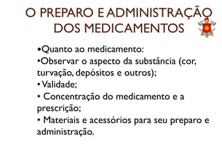 O PREPARO E ADMINISTRAÇÃO
DOS MEDICAMENTOS
Quanto ao medicamento:
•Observar o aspecto da substância (cor,
turvação, depósitos e outros);
•Validade;•Validade;
• Concentração do medicamento e a
prescrição;
• Materiais e acessórios para seu preparo e
administração.
 