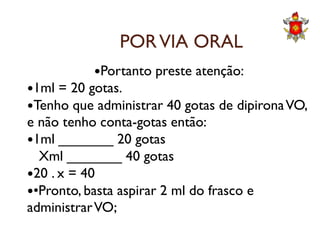 PORVIA ORAL
Portanto preste atenção:
1ml = 20 gotas.
Tenho que administrar 40 gotas de dipironaVO,
e não tenho conta-gotas então:e não tenho conta-gotas então:
1ml _______ 20 gotas
Xml _______ 40 gotas
20 . x = 40
•Pronto, basta aspirar 2 ml do frasco e
administrarVO;
 