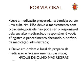 PORVIA ORAL
Leve a medicação preparada na bandeja ou em
uma cuba rim. Não deixe o medicamento com
o paciente, pois ele não pode ser o responsávelo paciente, pois ele não pode ser o responsável
pela sua alto medicação, o responsável é você;
Registre o procedimento checando o horário
da medicação administrada;
 Deixe em ordem o local de preparo da
medicação e lave novamente suas mãos;
FIQUE DE OLHO NAS REGRAS
 