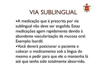 VIA SUBLINGUAL
A medicação que é prescrita por via
sublingual não deve ser engolida. Estas
medicações agem rapidamente devido à
abundante vascularização da mucosa oral.abundante vascularização da mucosa oral.
Exemplo: Isordil.
Você deverá posicionar o paciente e
colocar o medicamento sob a língua do
mesmo e pedir para que ele o mantenha lá
até que tenha sido totalmente absorvido.
 