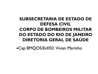 SUBSECRETARIA DE ESTADO DE
DEFESA CIVIL
CORPO DE BOMBEIROS MILITAR
DO ESTADO DO RIO DE JANEIRODO ESTADO DO RIO DE JANEIRO
DIRETORIA GERAL DE SAÚDE
Cap BMQOS/Enf/02 Vívian Marinho
 