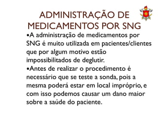 ADMINISTRAÇÃO DE
MEDICAMENTOS POR SNG
A administração de medicamentos por
SNG é muito utilizada em pacientes/clientes
que por algum motivo estão
impossibilitados de deglutir.impossibilitados de deglutir.
Antes de realizar o procedimento é
necessário que se teste a sonda, pois a
mesma poderá estar em local impróprio, e
com isso podemos causar um dano maior
sobre a saúde do paciente.
 