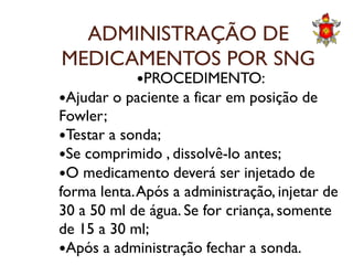 ADMINISTRAÇÃO DE
MEDICAMENTOS POR SNG
PROCEDIMENTO:
Ajudar o paciente a ficar em posição de
Fowler;
Testar a sonda;Testar a sonda;
Se comprimido , dissolvê-lo antes;
O medicamento deverá ser injetado de
forma lenta.Após a administração, injetar de
30 a 50 ml de água. Se for criança, somente
de 15 a 30 ml;
Após a administração fechar a sonda.
 