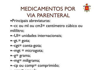 MEDICAMENTOS POR
VIA PARENTERAL
Principais abreviaturas:
–cc ou ml ou cm3= centímetro cúbico ou
mililitro;
–UI= unidades internacionais;–UI= unidades internacionais;
–gt.= gota;
–cgt= conta-gota;
–mgt = microgota;
–g= grama;
–mg= miligrama;
–cp ou comp= comprimido;
 