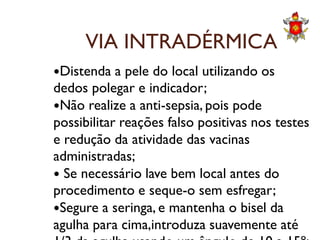 VIA INTRADÉRMICA
Distenda a pele do local utilizando os
dedos polegar e indicador;
Não realize a anti-sepsia, pois pode
possibilitar reações falso positivas nos testespossibilitar reações falso positivas nos testes
e redução da atividade das vacinas
administradas;
 Se necessário lave bem local antes do
procedimento e seque-o sem esfregar;
Segure a seringa, e mantenha o bisel da
agulha para cima,introduza suavemente até
 