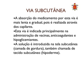 VIA SUBCUTÂNEA
A absorção do medicamento por esta via é
mais lenta e gradual, pois é realizada através
dos capilares.
Esta via é indicada principalmente naEsta via é indicada principalmente na
administração de vacinas, anticoagulantes e
hipoglicemiantes.
A solução é introduzida na tela subcutânea
(camada de gordura), também chamada de
tecido subcutâneo (hipoderme).
 