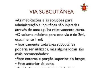 VIA SUBCUTÂNEA
As medicações e as soluções para
administração subcutânea são injetadas
através de uma agulha relativamente curta.
O volume máximo para esta via é de 2ml,O volume máximo para esta via é de 2ml,
usualmente 1 ml;
Teoricamente toda área subcutânea
poderia ser utilizada, mas alguns locais são
mais recomendados:
•Face externa e porção superior do braço;
• Face anterior da coxa;
 