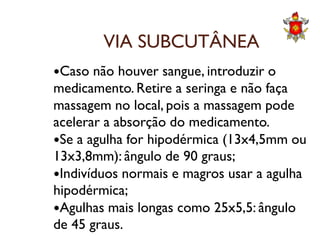 VIA SUBCUTÂNEA
Caso não houver sangue, introduzir o
medicamento. Retire a seringa e não faça
massagem no local, pois a massagem pode
acelerar a absorção do medicamento.acelerar a absorção do medicamento.
Se a agulha for hipodérmica (13x4,5mm ou
13x3,8mm): ângulo de 90 graus;
Indivíduos normais e magros usar a agulha
hipodérmica;
Agulhas mais longas como 25x5,5: ângulo
de 45 graus.
 