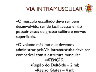 VIA INTRAMUSCULAR
O músculo escolhido deve ser bem
desenvolvido, ser de fácil acesso e não
possuir vasos de grosso calibre e nervos
superficiais.superficiais.
O volume máximo que devemos
administrar pelaVia Intramuscular deve ser
compatível com a estrutura muscular.
ATENÇÃO:
Região do Deltóide – 2 ml;
Região Glútea – 4 ml;
 