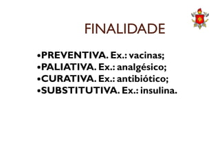 FINALIDADE
PREVENTIVA. Ex.: vacinas;
PALIATIVA. Ex.: analgésico;
CURATIVA. Ex.: antibiótico;CURATIVA. Ex.: antibiótico;
SUBSTITUTIVA. Ex.: insulina.
 