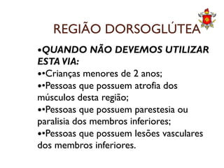 REGIÃO DORSOGLÚTEA
QUANDO NÃO DEVEMOS UTILIZAR
ESTA VIA:
•Crianças menores de 2 anos;
•Pessoas que possuem atrofia dos•Pessoas que possuem atrofia dos
músculos desta região;
•Pessoas que possuem parestesia ou
paralisia dos membros inferiores;
•Pessoas que possuem lesões vasculares
dos membros inferiores.
 