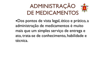 ADMINISTRAÇÃO
DE MEDICAMENTOS
Dos pontos de vista legal, ético e prático, a
administração de medicamentos é muito
mais que um simples serviço de entrega e
ato, trata-se de conhecimento, habilidade eato, trata-se de conhecimento, habilidade e
técnica.
 