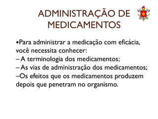ADMINISTRAÇÃO DE
MEDICAMENTOS
Para administrar a medicação com eficácia,
você necessita conhecer:
– A terminologia dos medicamentos;– A terminologia dos medicamentos;
– As vias de administração dos medicamentos;
–Os efeitos que os medicamentos produzem
depois que penetram no organismo.
 
