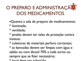 O PREPARO E ADMINISTRAÇÃO
DOS MEDICAMENTOS
Quanto a sala de preparo de medicamentos:
* iluminada;
* ventilada;* ventilada;
* janelas devem ter telas de proteção contra
insetos;
* coletores de materiais perfuro cortantes;
* as bancadas devem ser limpas com água e
sabão ou com álcool 70% a cada turno ou
sempre que se fizer necessário;
 