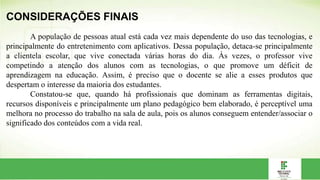 CONSIDERAÇÕES FINAIS
A população de pessoas atual está cada vez mais dependente do uso das tecnologias, e
principalmente do entretenimento com aplicativos. Dessa população, detaca-se principalmente
a clientela escolar, que vive conectada várias horas do dia. Às vezes, o professor vive
competindo a atenção dos alunos com as tecnologias, o que promove um déficit de
aprendizagem na educação. Assim, é preciso que o docente se alie a esses produtos que
despertam o interesse da maioria dos estudantes.
Constatou-se que, quando há profissionais que dominam as ferramentas digitais,
recursos disponíveis e principalmente um plano pedagógico bem elaborado, é perceptível uma
melhora no processo do trabalho na sala de aula, pois os alunos conseguem entender/associar o
significado dos conteúdos com a vida real.
 