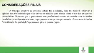 CONSIDERAÇÕES FINAIS
O principal objetivo do presente artigo foi alcançado, pois foi possível observar a
opinião dos profissionais que estão ativos no trabalho com alunos sobre o uso dos aplicativos
matemáticos. Notou-se que o pensamento dos profissionais estava de acordo com as teorias
estudadas em muitos documentos, e que passou o tempo em que a escola efetuava um trabalho
“considerado de qualidade” apenas com giz e o quadro negro.
 