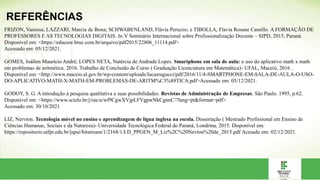 REFERÊNCIAS
FRIZON, Vanessa; LAZZARI, Marcia de Bona; SCHWABENLAND, Flávia Peruzzo; e TIBOLLA, Flavia Rosane Camillo. A FORMAÇÃO DE
PROFESSORES E AS TECNOLOGIAS DIGITAIS. In:V Seminário Internacional sobre Profissionalização Docente – SIPD, 2015, Paraná.
Disponível em: <https://educere.bruc.com.br/arquivo/pdf2015/22806_11114.pdf>
Acessado em: 05/12/2021.
GOMES, Joállen Maurício André; LOPES NETA, Natércia de Andrade Lopes. Smartphone em sala de aula: o uso do aplicativo math x math
em problemas de aritmética. 2016. Trabalho de Conclusão de Curso ( Graduação Licenciatura em Matemática)- UFAL, Maceió, 2016 .
Disponível em: <http://www.maceio.al.gov.br/wp-content/uploads/lucasragucci/pdf/2016/11/4-SMARTPHONE-EM-SALA-DE-AULA-O-USO-
DO-APLICATIVO-MATH-X-MATH-EM-PROBLEMAS-DE-ARITM%C3%89TICA.pdf>Acessado em: 05/12/2021.
GODOY, S. G. A introdução à pesquisa qualitativa e suas possibilidades. Revistas de Administração de Empresas. São Paulo. 1995, p.62.
Disponível em: <https://www.scielo.br/j/rae/a/wf9CgwXVjpLFVgpwNkCgnnC/?lang=pt&format=pdf>
Acessado em: 30/10/2021
LIZ, Nervton. Tecnologia móvel no ensino e aprendizagem de lígua inglesa na escola. Dissertação ( Mestrado Profissional em Ensino de
Ciências Humanas, Sociais e da Natureza)- Universidade Tecnológica Federal do Paraná, Londrina, 2015. Disponível em:
https://repositorio.utfpr.edu.br/jspui/bitstream/1/2168/1/LD_PPGEN_M_Liz%2C%20Nevton%20de_2015.pdf Acesado em: 02/12/2021.
 